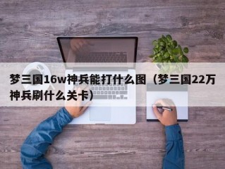 梦三国16w神兵能打什么图（梦三国22万神兵刷什么关卡）