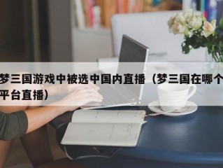 梦三国游戏中被选中国内直播（梦三国在哪个平台直播）