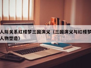 人际关系红楼梦三国演义（三国演义与红楼梦人物塑造）