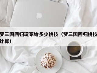 梦三国回归玩家给多少桃枝（梦三国回归桃枝计算）