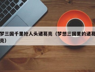 梦三国千里抢人头诸葛亮（梦想三国里的诸葛亮）