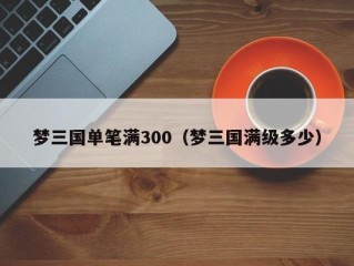 梦三国单笔满300（梦三国满级多少）