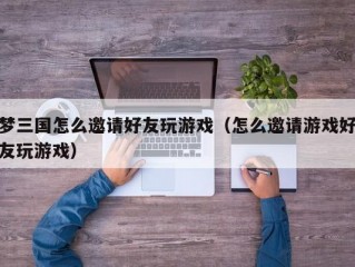 梦三国怎么邀请好友玩游戏（怎么邀请游戏好友玩游戏）