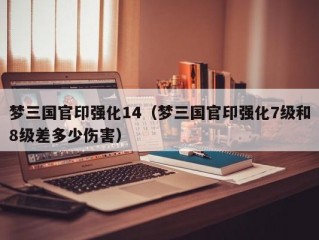 梦三国官印强化14（梦三国官印强化7级和8级差多少伤害）