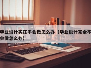 毕业设计实在不会做怎么办（毕业设计完全不会做怎么办）