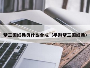 梦三国纸兵勇什么合成（手游梦三国纸兵）