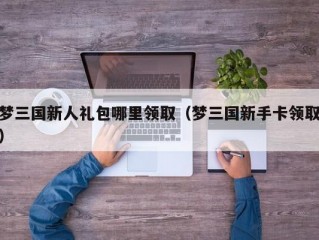 梦三国新人礼包哪里领取（梦三国新手卡领取）