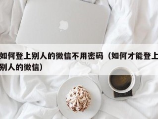 如何登上别人的微信不用密码（如何才能登上别人的微信）