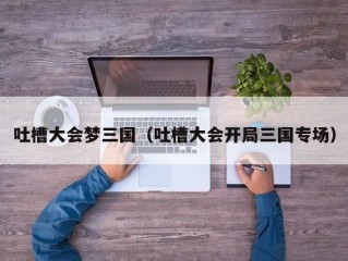 吐槽大会梦三国（吐槽大会开局三国专场）