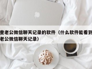 查老公微信聊天记录的软件（什么软件能看到老公微信聊天记录）