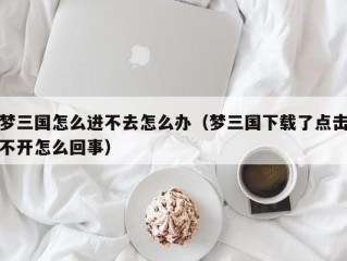 梦三国怎么进不去怎么办（梦三国下载了点击不开怎么回事）