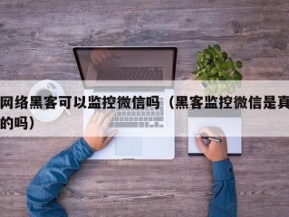 网络黑客可以监控微信吗（黑客监控微信是真的吗）