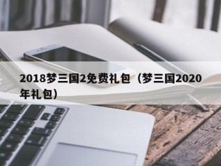 2018梦三国2免费礼包（梦三国2020年礼包）