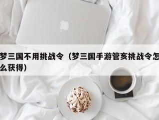 梦三国不用挑战令（梦三国手游管亥挑战令怎么获得）