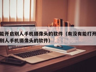 能开启别人手机摄像头的软件（有没有能打开别人手机摄像头的软件）