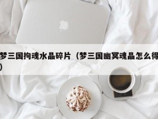 梦三国拘魂水晶碎片（梦三国幽冥魂晶怎么得）