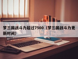 梦三国战斗力超过7500（梦三国战斗力更新时间）