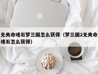 无央命魂石梦三国怎么获得（梦三国2无央命魂石怎么获得）