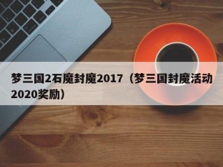 梦三国2石魔封魔2017（梦三国封魔活动2020奖励）