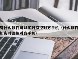 有什么软件可以实时监控对方手机（什么软件能实时监控对方手机）