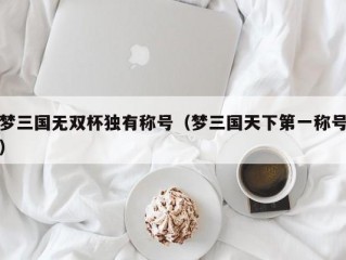 梦三国无双杯独有称号（梦三国天下第一称号）