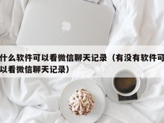 什么软件可以看微信聊天记录（有没有软件可以看微信聊天记录）