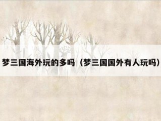 梦三国海外玩的多吗（梦三国国外有人玩吗）