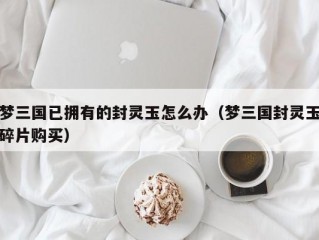 梦三国已拥有的封灵玉怎么办（梦三国封灵玉碎片购买）