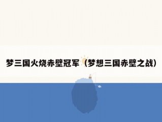 梦三国火烧赤壁冠军（梦想三国赤壁之战）