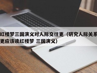 红楼梦三国演义对人际交往更（研究人际关系更应该读红楼梦 三国演义）