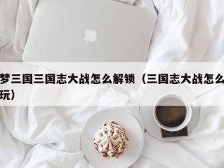 梦三国三国志大战怎么解锁（三国志大战怎么玩）