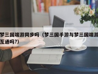 梦三国端游同步吗（梦三国手游与梦三国端游互通吗?）