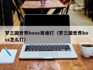 梦三国世界boos用谁打（梦三国世界boss怎么打）