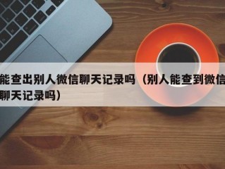 能查出别人微信聊天记录吗（别人能查到微信聊天记录吗）