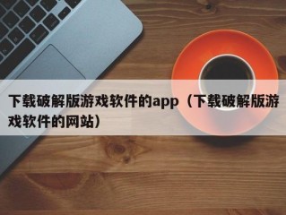 下载破解版游戏软件的app（下载破解版游戏软件的网站）