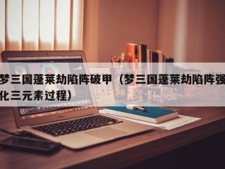 梦三国蓬莱劫陷阵破甲（梦三国蓬莱劫陷阵强化三元素过程）
