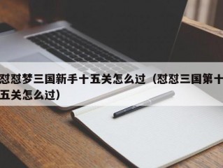 怼怼梦三国新手十五关怎么过（怼怼三国第十五关怎么过）