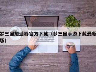 梦三国加速器官方下载（梦三国手游下载最新版）