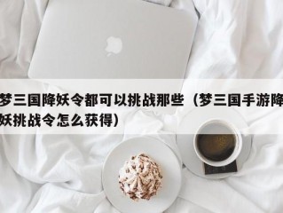 梦三国降妖令都可以挑战那些（梦三国手游降妖挑战令怎么获得）