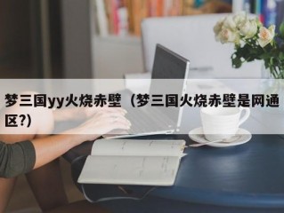 梦三国yy火烧赤壁（梦三国火烧赤壁是网通区?）