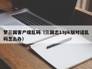 梦三国客户端乱码（三国志13pk版对话乱码怎么办）