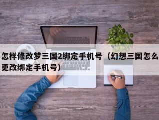 怎样修改梦三国2绑定手机号（幻想三国怎么更改绑定手机号）