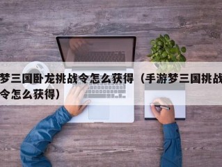 梦三国卧龙挑战令怎么获得（手游梦三国挑战令怎么获得）