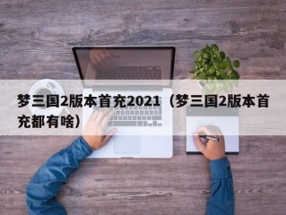 梦三国2版本首充2021（梦三国2版本首充都有啥）