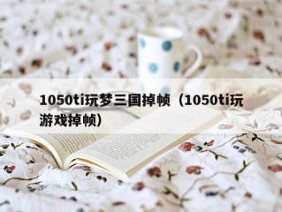 1050ti玩梦三国掉帧（1050ti玩游戏掉帧）