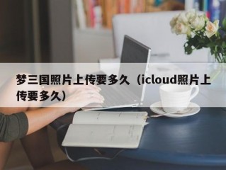 梦三国照片上传要多久（icloud照片上传要多久）