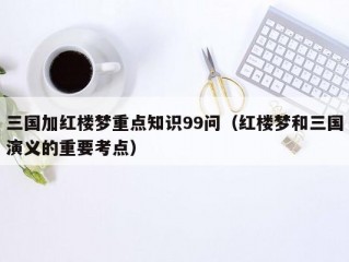 三国加红楼梦重点知识99问（红楼梦和三国演义的重要考点）