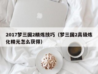 2017梦三国2精炼技巧（梦三国2高级炼化精元怎么获得）