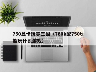 750显卡玩梦三国（760k配750ti能玩什么游戏）