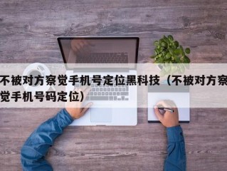 不被对方察觉手机号定位黑科技（不被对方察觉手机号码定位）